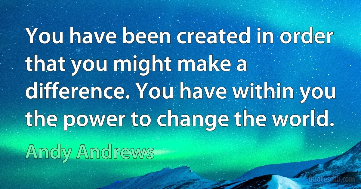 You have been created in order that you might make a difference. You have within you the power to change the world. (Andy Andrews)