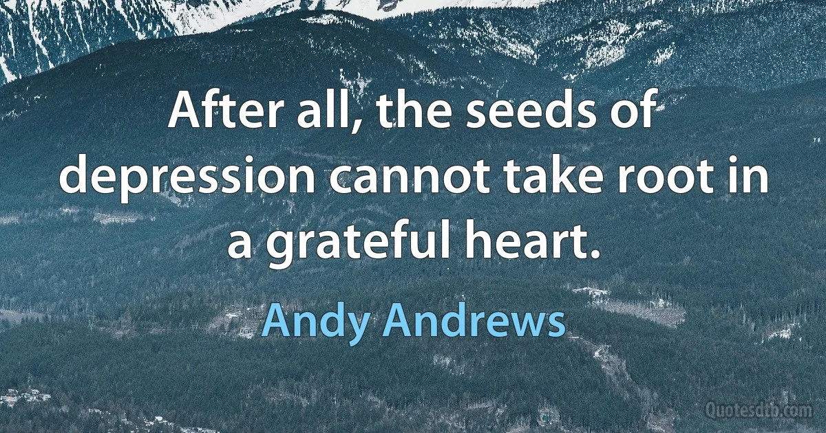 After all, the seeds of depression cannot take root in a grateful heart. (Andy Andrews)