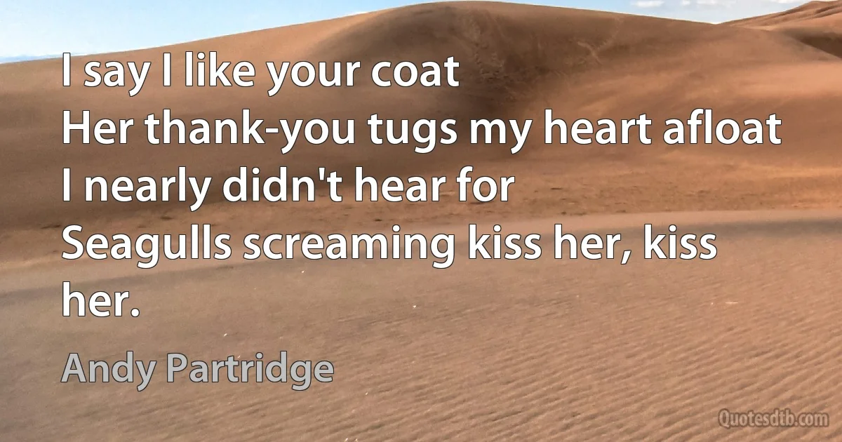 I say I like your coat
Her thank-you tugs my heart afloat
I nearly didn't hear for
Seagulls screaming kiss her, kiss her. (Andy Partridge)