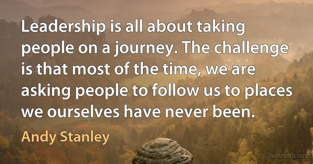 Leadership is all about taking people on a journey. The challenge is that most of the time, we are asking people to follow us to places we ourselves have never been. (Andy Stanley)