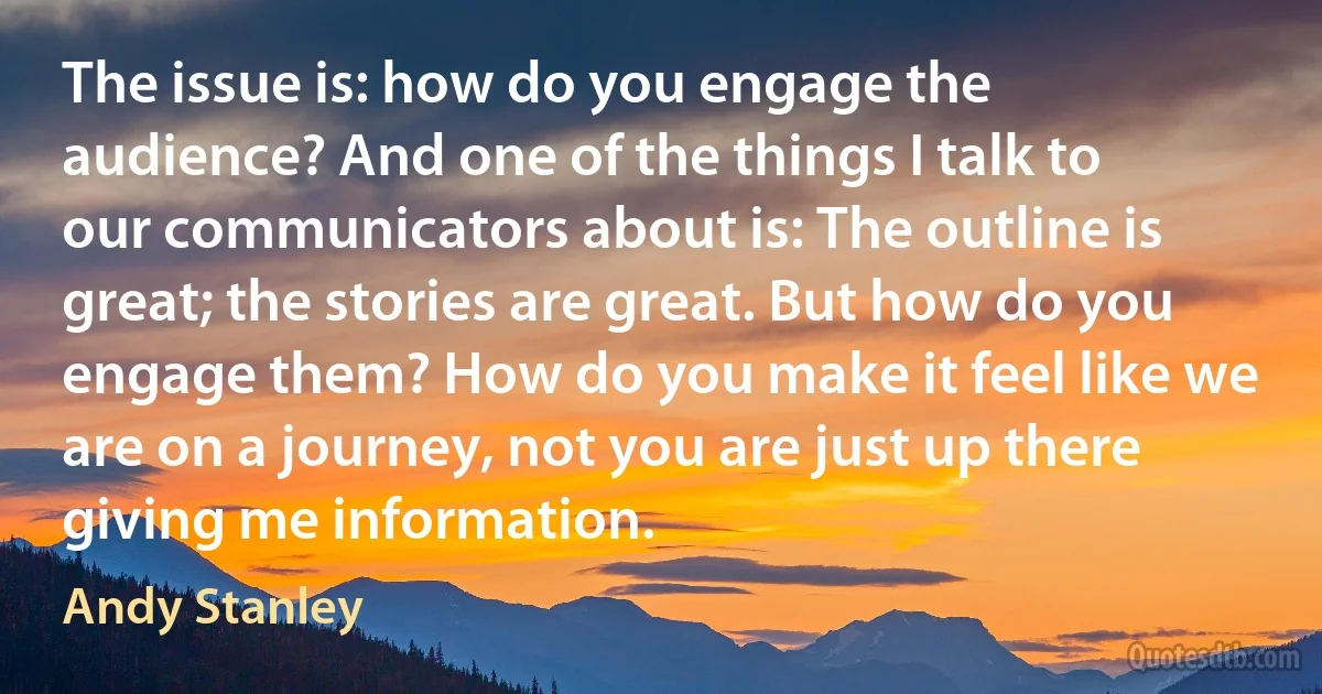 The issue is: how do you engage the audience? And one of the things I talk to our communicators about is: The outline is great; the stories are great. But how do you engage them? How do you make it feel like we are on a journey, not you are just up there giving me information. (Andy Stanley)