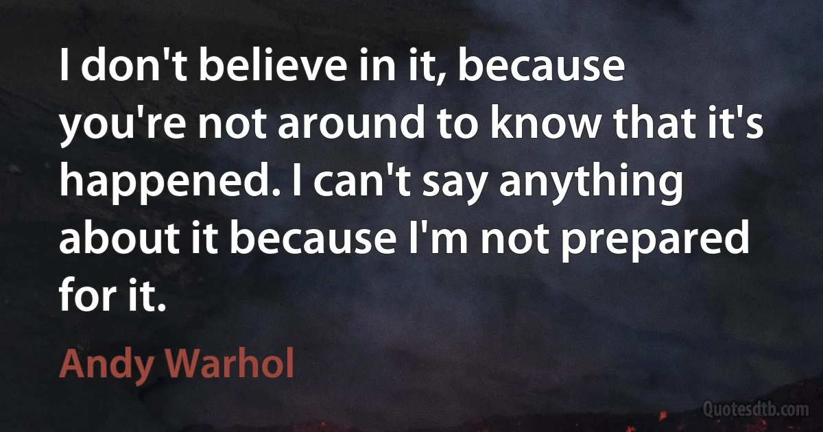 I don't believe in it, because you're not around to know that it's happened. I can't say anything about it because I'm not prepared for it. (Andy Warhol)