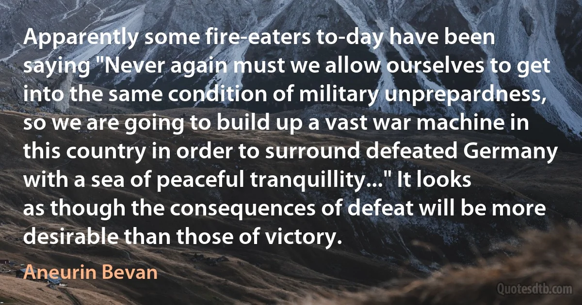 Apparently some fire-eaters to-day have been saying "Never again must we allow ourselves to get into the same condition of military unprepardness, so we are going to build up a vast war machine in this country in order to surround defeated Germany with a sea of peaceful tranquillity..." It looks as though the consequences of defeat will be more desirable than those of victory. (Aneurin Bevan)