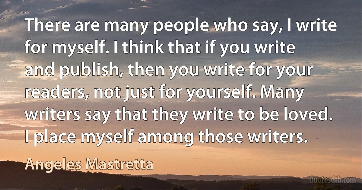 There are many people who say, I write for myself. I think that if you write and publish, then you write for your readers, not just for yourself. Many writers say that they write to be loved. I place myself among those writers. (Angeles Mastretta)