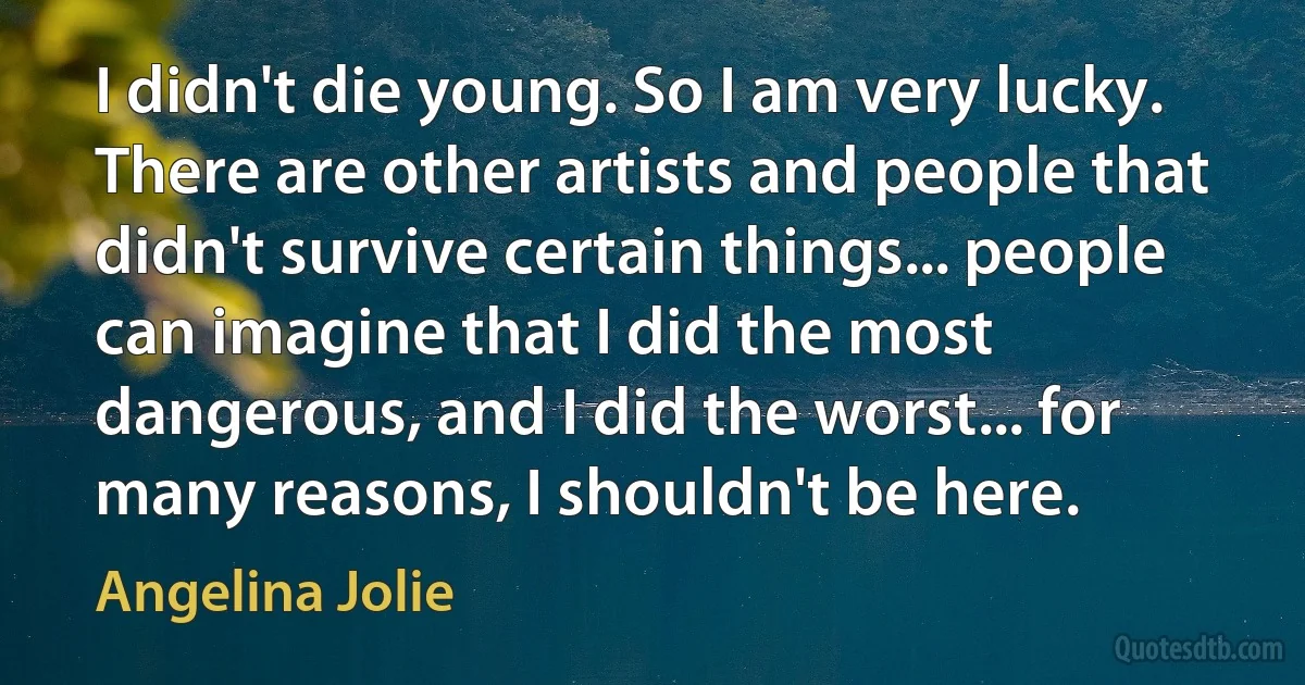 I didn't die young. So I am very lucky. There are other artists and people that didn't survive certain things... people can imagine that I did the most dangerous, and I did the worst... for many reasons, I shouldn't be here. (Angelina Jolie)