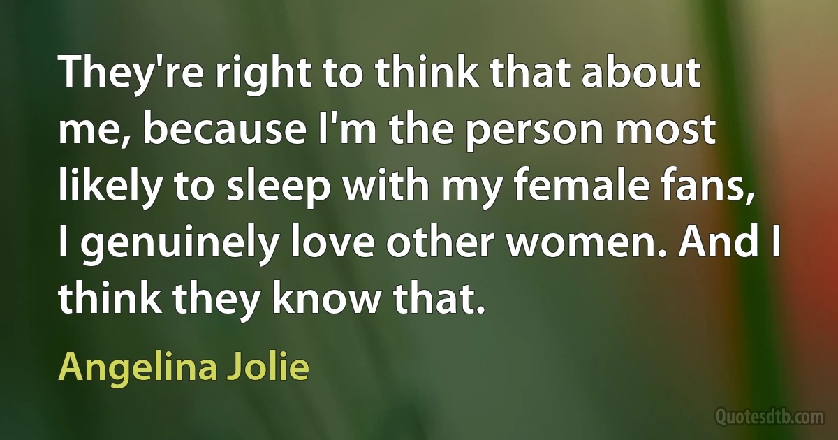 They're right to think that about me, because I'm the person most likely to sleep with my female fans, I genuinely love other women. And I think they know that. (Angelina Jolie)