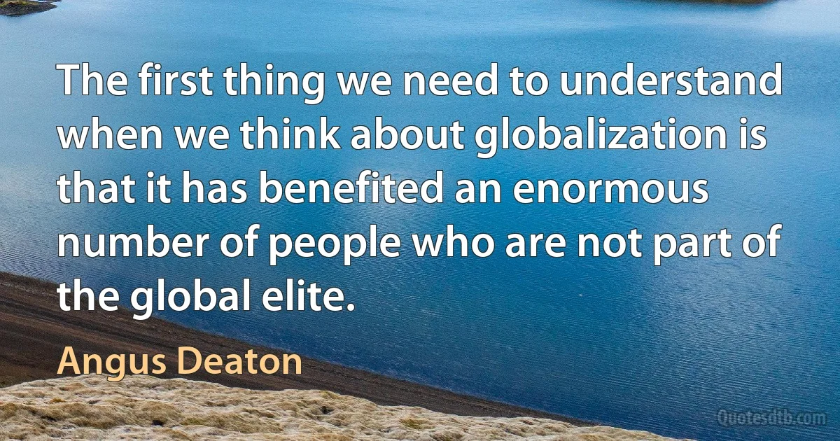 The first thing we need to understand when we think about globalization is that it has benefited an enormous number of people who are not part of the global elite. (Angus Deaton)