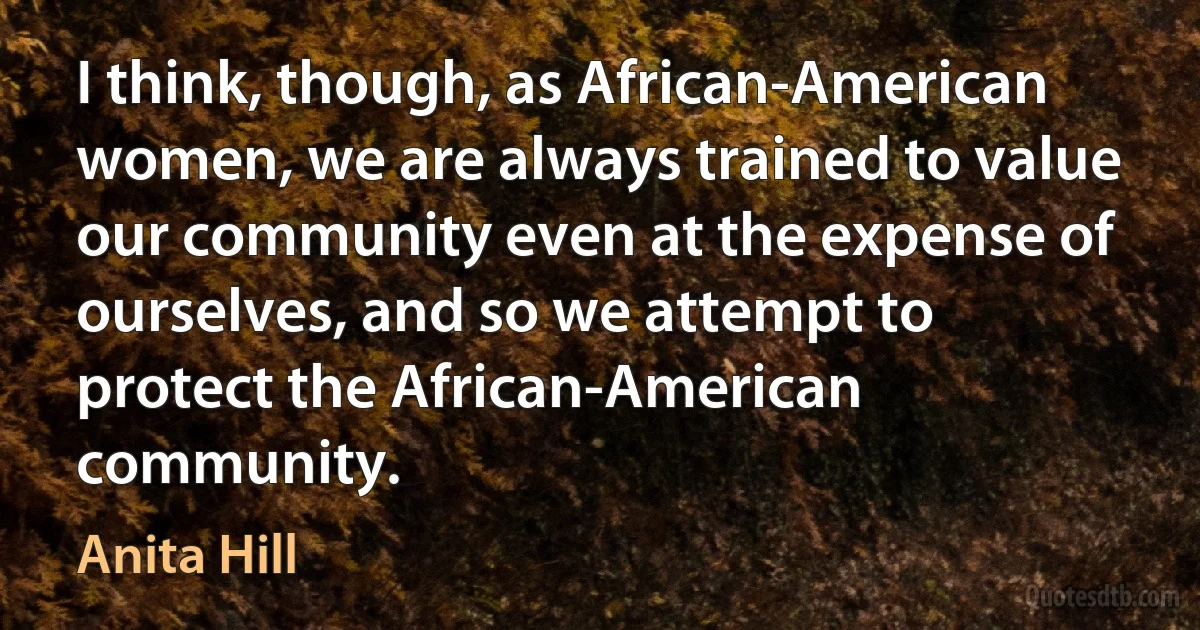 I think, though, as African-American women, we are always trained to value our community even at the expense of ourselves, and so we attempt to protect the African-American community. (Anita Hill)