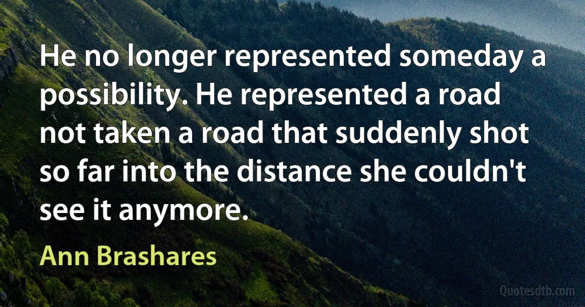 He no longer represented someday a possibility. He represented a road not taken a road that suddenly shot so far into the distance she couldn't see it anymore. (Ann Brashares)