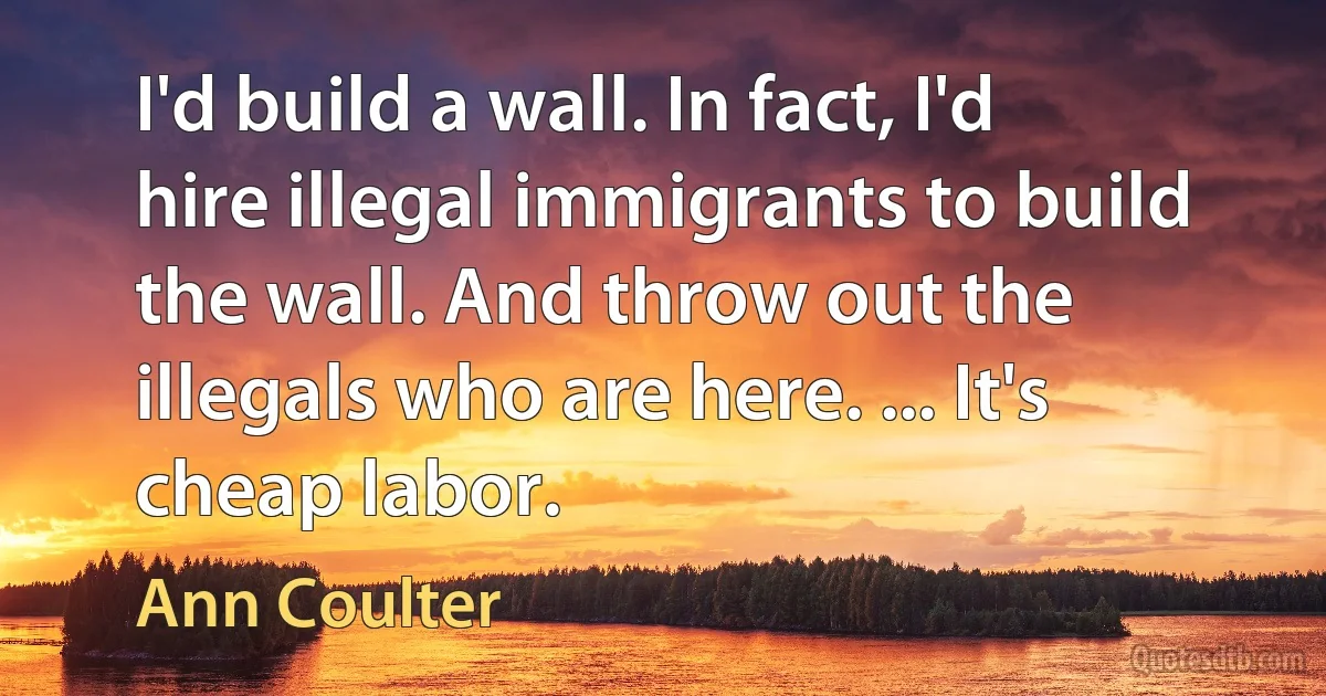 I'd build a wall. In fact, I'd hire illegal immigrants to build the wall. And throw out the illegals who are here. ... It's cheap labor. (Ann Coulter)