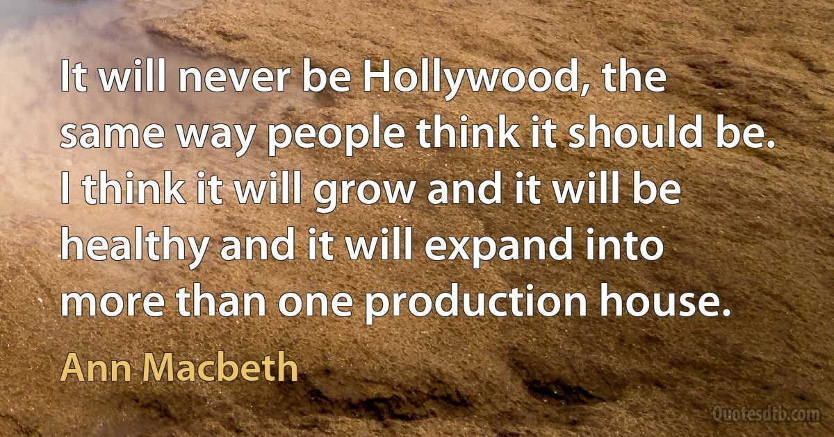 It will never be Hollywood, the same way people think it should be. I think it will grow and it will be healthy and it will expand into more than one production house. (Ann Macbeth)