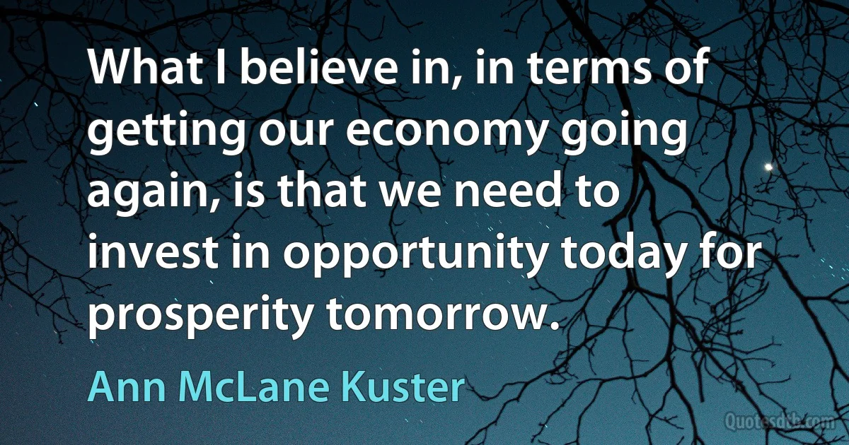 What I believe in, in terms of getting our economy going again, is that we need to invest in opportunity today for prosperity tomorrow. (Ann McLane Kuster)