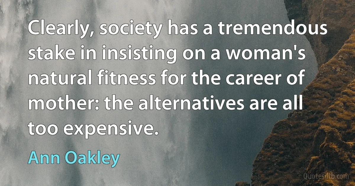 Clearly, society has a tremendous stake in insisting on a woman's natural fitness for the career of mother: the alternatives are all too expensive. (Ann Oakley)