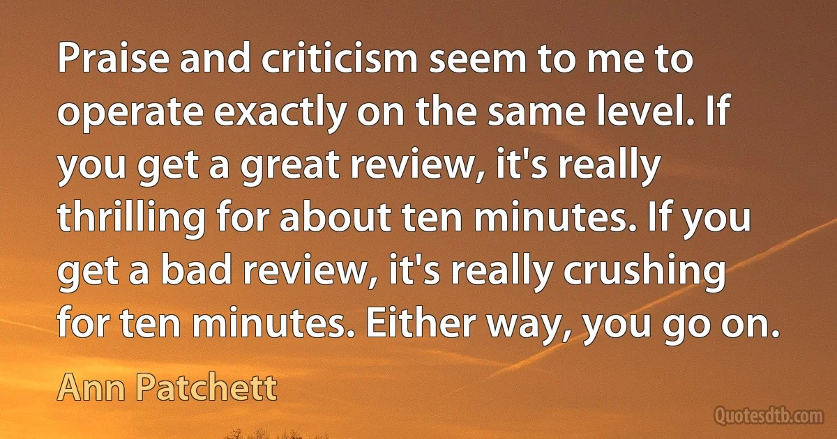 Praise and criticism seem to me to operate exactly on the same level. If you get a great review, it's really thrilling for about ten minutes. If you get a bad review, it's really crushing for ten minutes. Either way, you go on. (Ann Patchett)