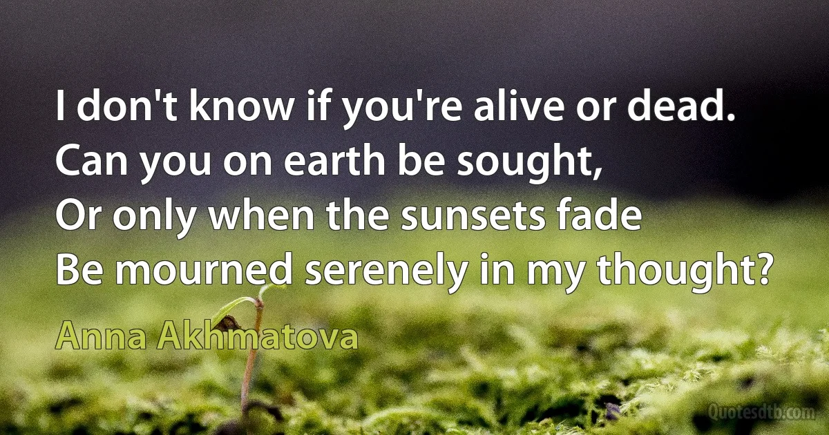 I don't know if you're alive or dead.
Can you on earth be sought,
Or only when the sunsets fade
Be mourned serenely in my thought? (Anna Akhmatova)