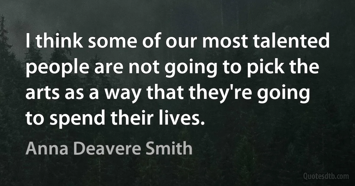 I think some of our most talented people are not going to pick the arts as a way that they're going to spend their lives. (Anna Deavere Smith)