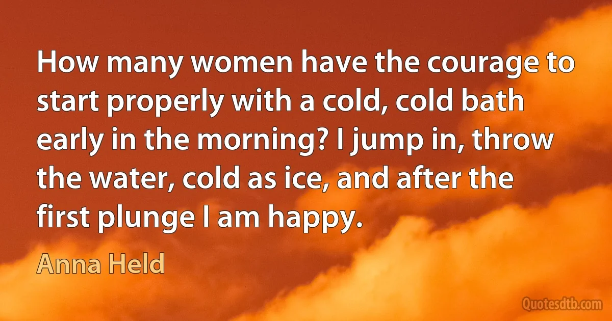 How many women have the courage to start properly with a cold, cold bath early in the morning? I jump in, throw the water, cold as ice, and after the first plunge I am happy. (Anna Held)