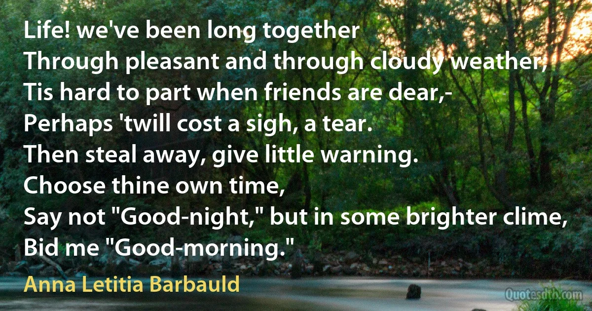 Life! we've been long together
Through pleasant and through cloudy weather;
Tis hard to part when friends are dear,-
Perhaps 'twill cost a sigh, a tear.
Then steal away, give little warning.
Choose thine own time,
Say not "Good-night," but in some brighter clime,
Bid me "Good-morning." (Anna Letitia Barbauld)