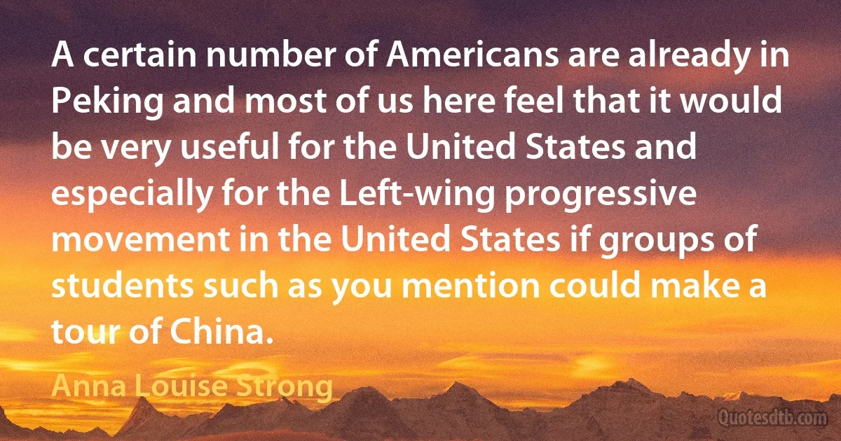 A certain number of Americans are already in Peking and most of us here feel that it would be very useful for the United States and especially for the Left-wing progressive movement in the United States if groups of students such as you mention could make a tour of China. (Anna Louise Strong)