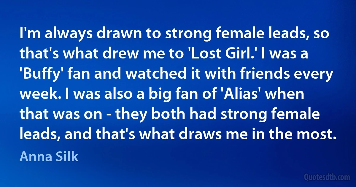 I'm always drawn to strong female leads, so that's what drew me to 'Lost Girl.' I was a 'Buffy' fan and watched it with friends every week. I was also a big fan of 'Alias' when that was on - they both had strong female leads, and that's what draws me in the most. (Anna Silk)