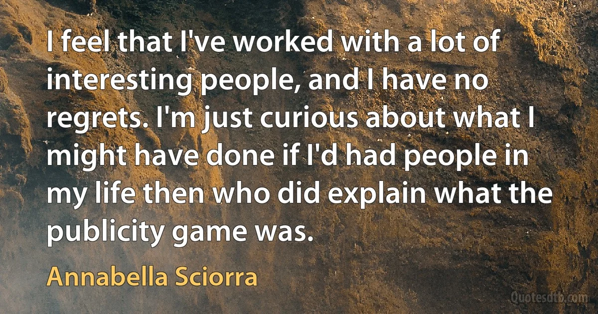 I feel that I've worked with a lot of interesting people, and I have no regrets. I'm just curious about what I might have done if I'd had people in my life then who did explain what the publicity game was. (Annabella Sciorra)