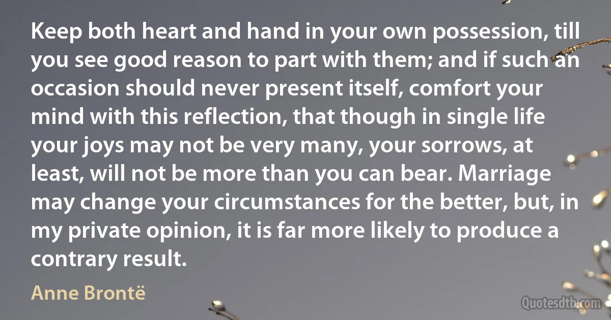 Keep both heart and hand in your own possession, till you see good reason to part with them; and if such an occasion should never present itself, comfort your mind with this reflection, that though in single life your joys may not be very many, your sorrows, at least, will not be more than you can bear. Marriage may change your circumstances for the better, but, in my private opinion, it is far more likely to produce a contrary result. (Anne Brontë)