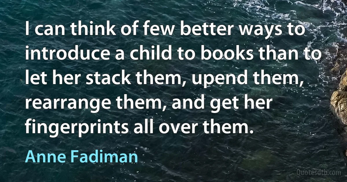 I can think of few better ways to introduce a child to books than to let her stack them, upend them, rearrange them, and get her fingerprints all over them. (Anne Fadiman)