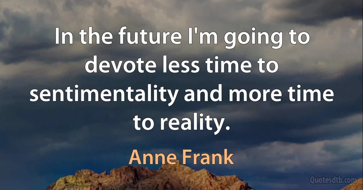 In the future I'm going to devote less time to sentimentality and more time to reality. (Anne Frank)