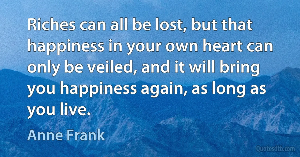 Riches can all be lost, but that happiness in your own heart can only be veiled, and it will bring you happiness again, as long as you live. (Anne Frank)