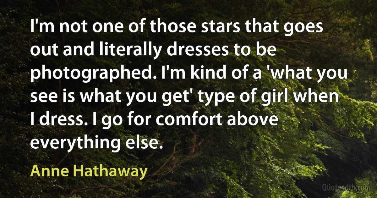 I'm not one of those stars that goes out and literally dresses to be photographed. I'm kind of a 'what you see is what you get' type of girl when I dress. I go for comfort above everything else. (Anne Hathaway)