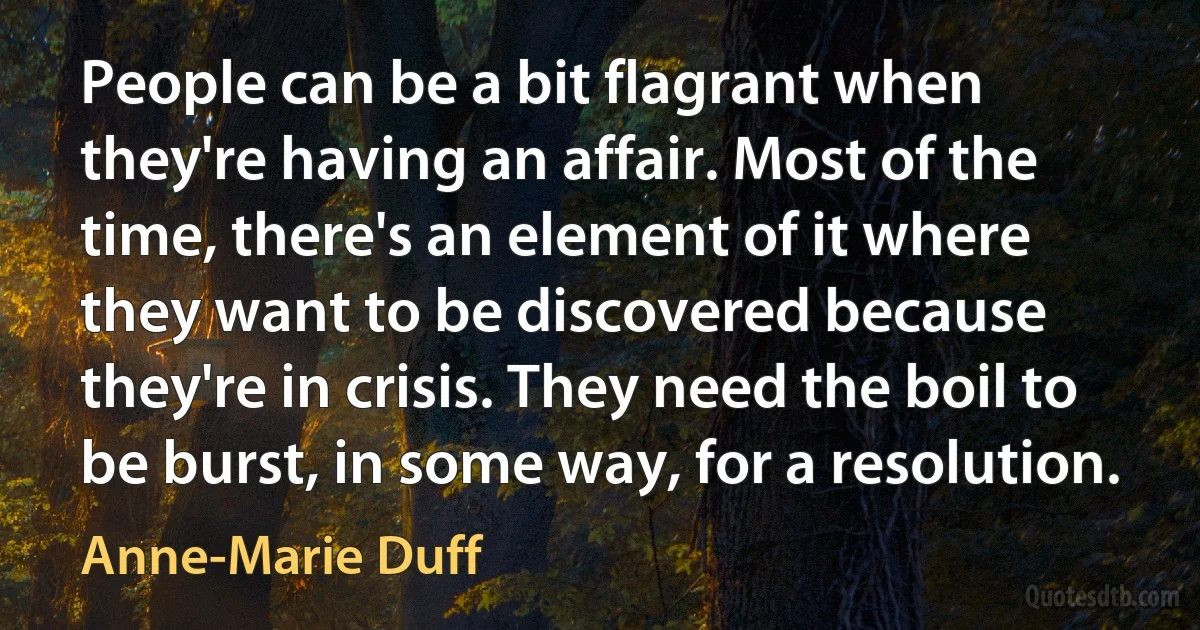 People can be a bit flagrant when they're having an affair. Most of the time, there's an element of it where they want to be discovered because they're in crisis. They need the boil to be burst, in some way, for a resolution. (Anne-Marie Duff)