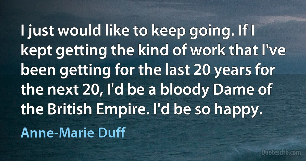 I just would like to keep going. If I kept getting the kind of work that I've been getting for the last 20 years for the next 20, I'd be a bloody Dame of the British Empire. I'd be so happy. (Anne-Marie Duff)