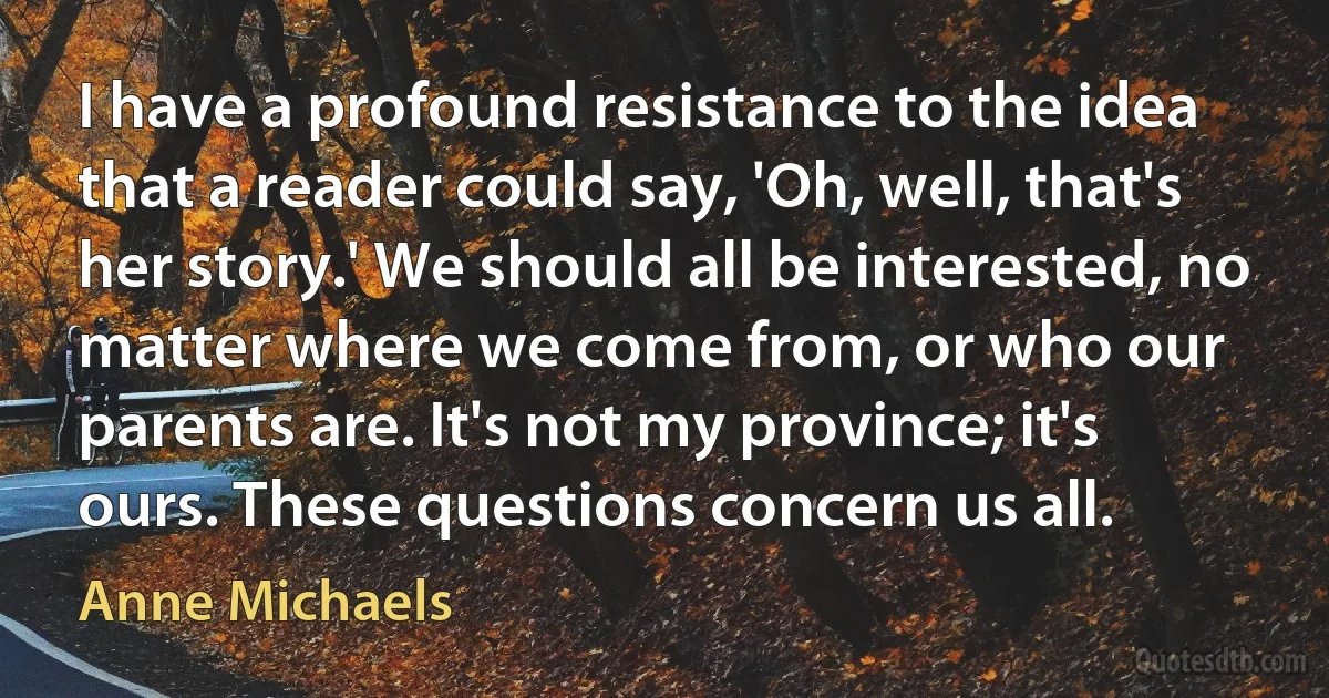 I have a profound resistance to the idea that a reader could say, 'Oh, well, that's her story.' We should all be interested, no matter where we come from, or who our parents are. It's not my province; it's ours. These questions concern us all. (Anne Michaels)