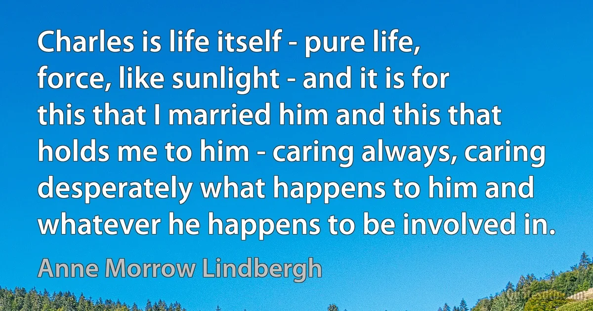 Charles is life itself - pure life, force, like sunlight - and it is for this that I married him and this that holds me to him - caring always, caring desperately what happens to him and whatever he happens to be involved in. (Anne Morrow Lindbergh)