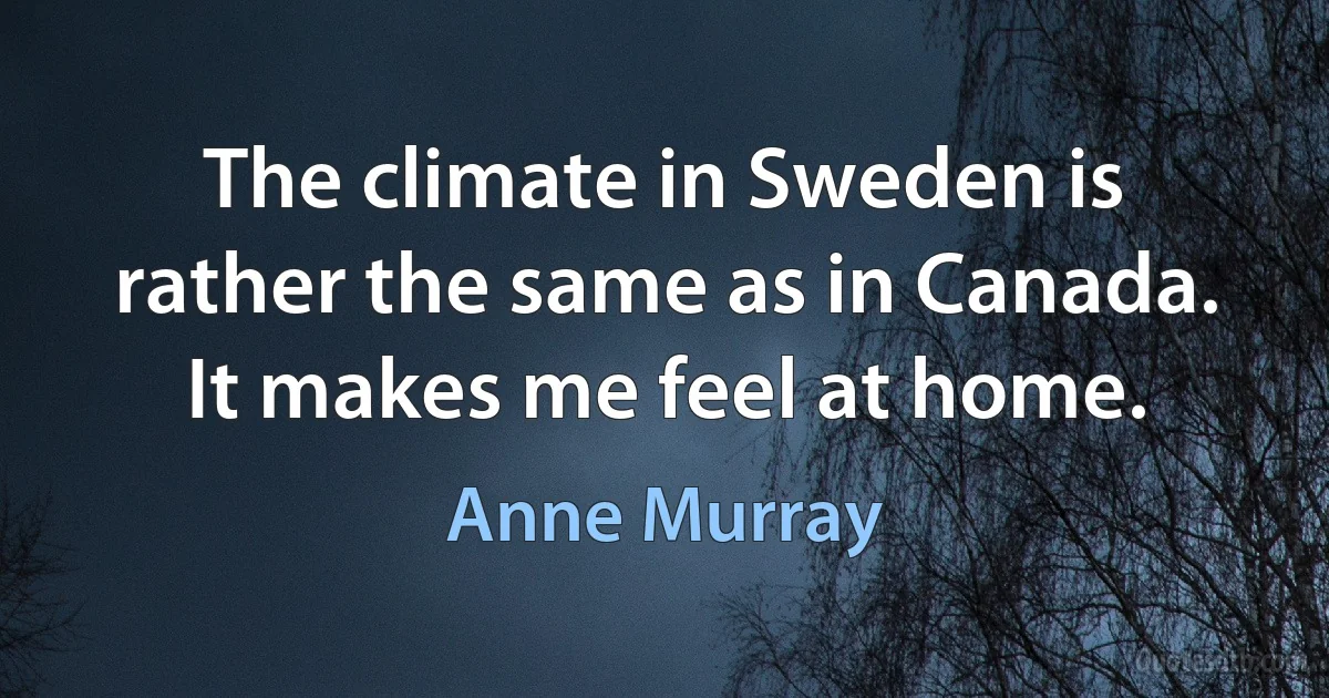 The climate in Sweden is rather the same as in Canada. It makes me feel at home. (Anne Murray)