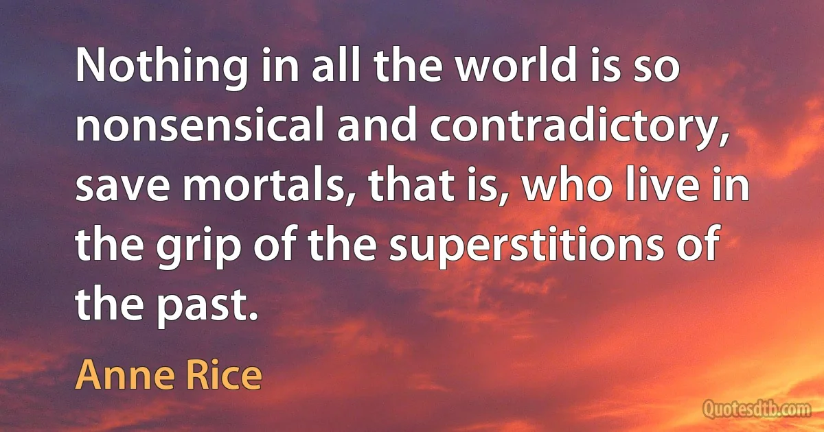 Nothing in all the world is so nonsensical and contradictory, save mortals, that is, who live in the grip of the superstitions of the past. (Anne Rice)