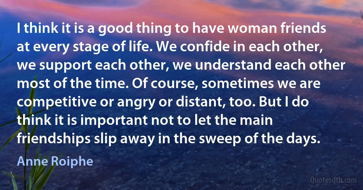 I think it is a good thing to have woman friends at every stage of life. We confide in each other, we support each other, we understand each other most of the time. Of course, sometimes we are competitive or angry or distant, too. But I do think it is important not to let the main friendships slip away in the sweep of the days. (Anne Roiphe)