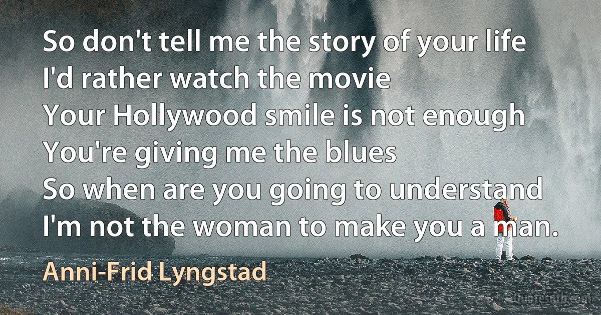 So don't tell me the story of your life
I'd rather watch the movie
Your Hollywood smile is not enough
You're giving me the blues
So when are you going to understand
I'm not the woman to make you a man. (Anni-Frid Lyngstad)