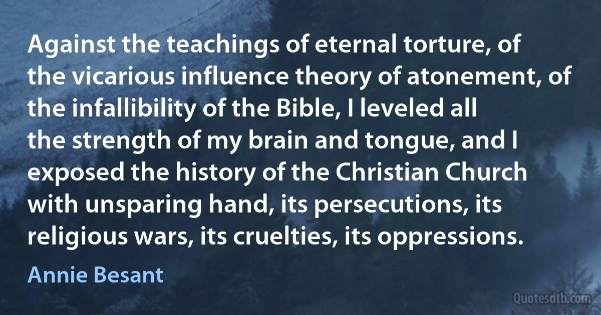 Against the teachings of eternal torture, of the vicarious influence theory of atonement, of the infallibility of the Bible, I leveled all the strength of my brain and tongue, and I exposed the history of the Christian Church with unsparing hand, its persecutions, its religious wars, its cruelties, its oppressions. (Annie Besant)