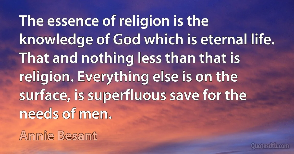 The essence of religion is the knowledge of God which is eternal life. That and nothing less than that is religion. Everything else is on the surface, is superfluous save for the needs of men. (Annie Besant)