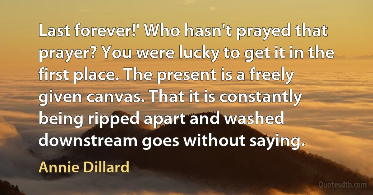 Last forever!' Who hasn't prayed that prayer? You were lucky to get it in the first place. The present is a freely given canvas. That it is constantly being ripped apart and washed downstream goes without saying. (Annie Dillard)