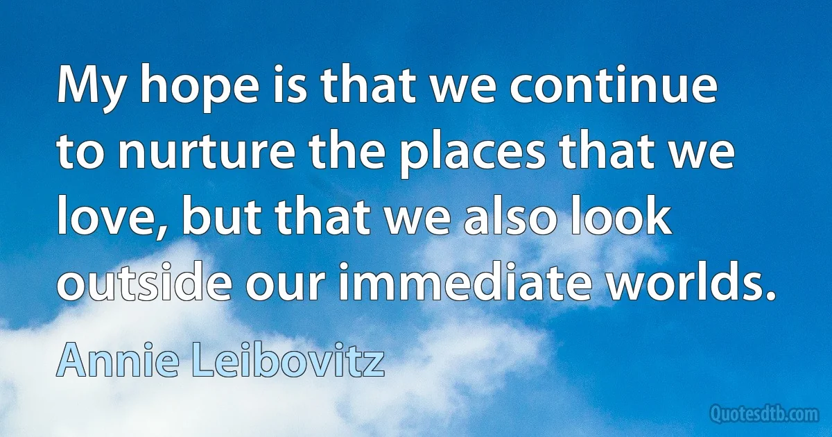 My hope is that we continue to nurture the places that we love, but that we also look outside our immediate worlds. (Annie Leibovitz)