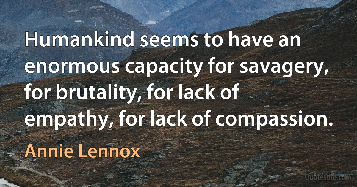 Humankind seems to have an enormous capacity for savagery, for brutality, for lack of empathy, for lack of compassion. (Annie Lennox)