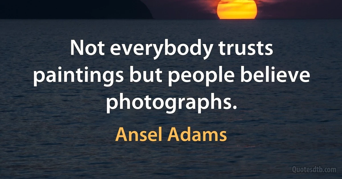 Not everybody trusts paintings but people believe photographs. (Ansel Adams)