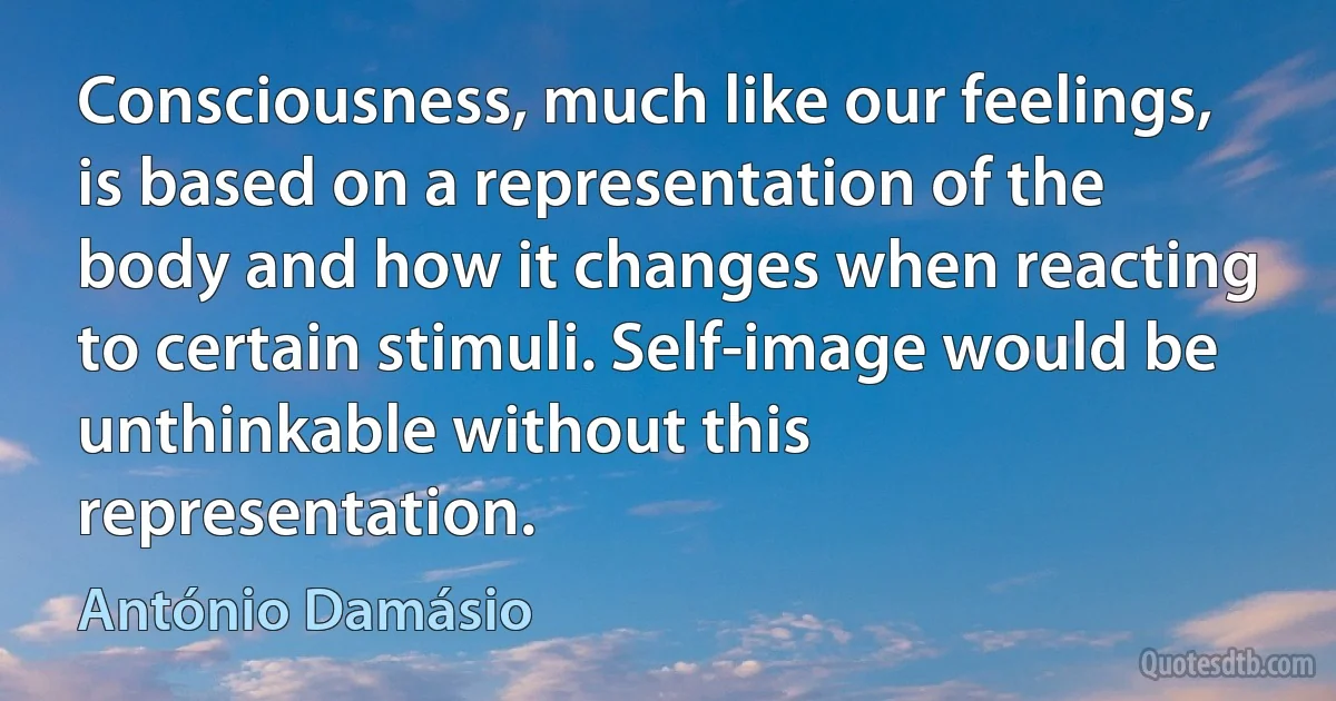 Consciousness, much like our feelings, is based on a representation of the body and how it changes when reacting to certain stimuli. Self-image would be unthinkable without this representation. (António Damásio)