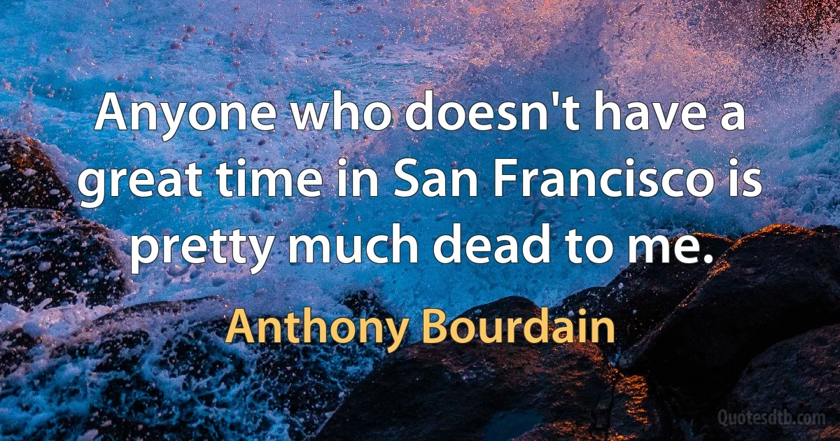 Anyone who doesn't have a great time in San Francisco is pretty much dead to me. (Anthony Bourdain)