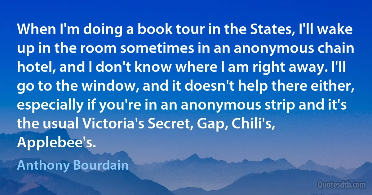 When I'm doing a book tour in the States, I'll wake up in the room sometimes in an anonymous chain hotel, and I don't know where I am right away. I'll go to the window, and it doesn't help there either, especially if you're in an anonymous strip and it's the usual Victoria's Secret, Gap, Chili's, Applebee's. (Anthony Bourdain)