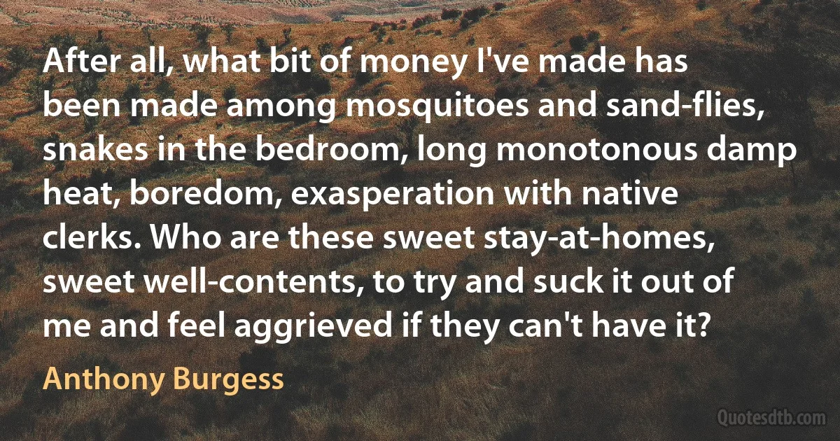 After all, what bit of money I've made has been made among mosquitoes and sand-flies, snakes in the bedroom, long monotonous damp heat, boredom, exasperation with native clerks. Who are these sweet stay-at-homes, sweet well-contents, to try and suck it out of me and feel aggrieved if they can't have it? (Anthony Burgess)