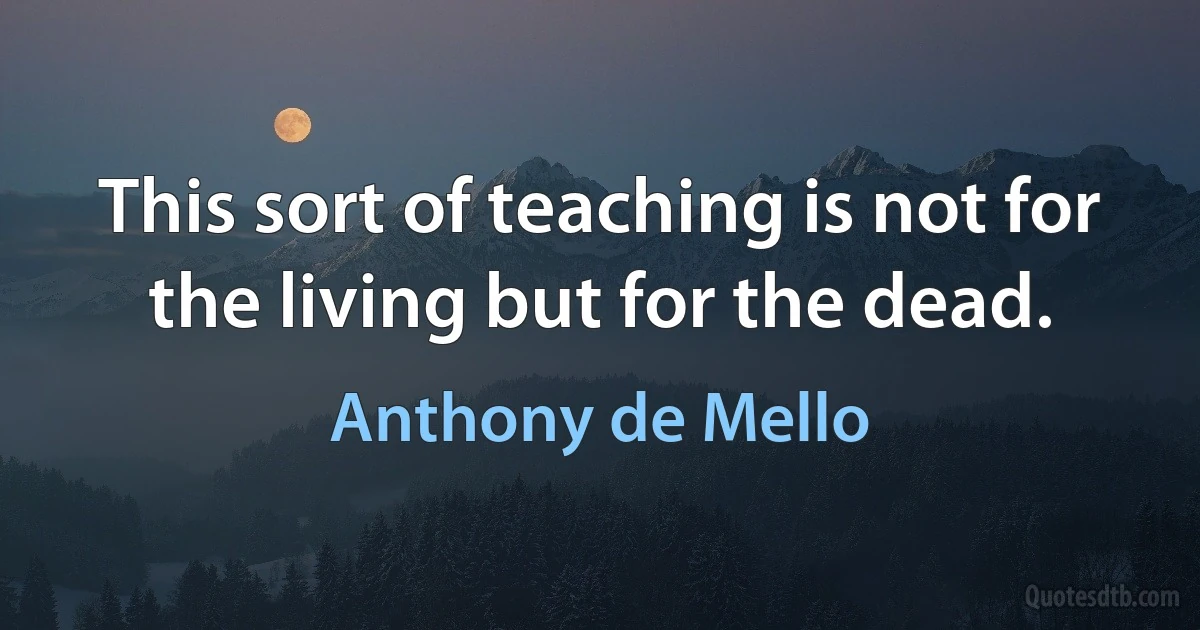 This sort of teaching is not for the living but for the dead. (Anthony de Mello)