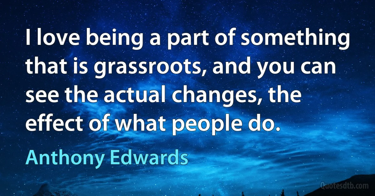 I love being a part of something that is grassroots, and you can see the actual changes, the effect of what people do. (Anthony Edwards)